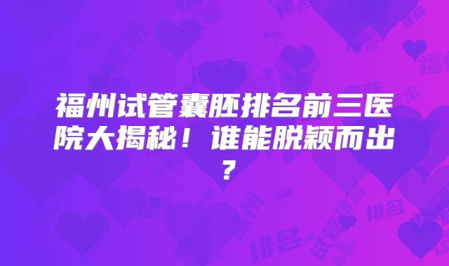 福州试管囊胚排名前三医院大揭秘!谁能脱颖而出?
