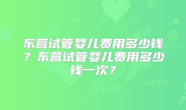 东营试管婴儿费用多少钱？东营试管婴儿费用多少钱一次？