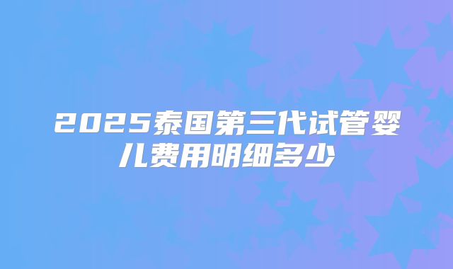 2025泰国第三代试管婴儿费用明细多少