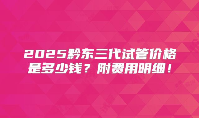 2025黔东三代试管价格是多少钱？附费用明细！