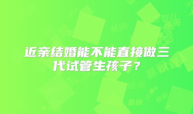 近亲结婚能不能直接做三代试管生孩子？