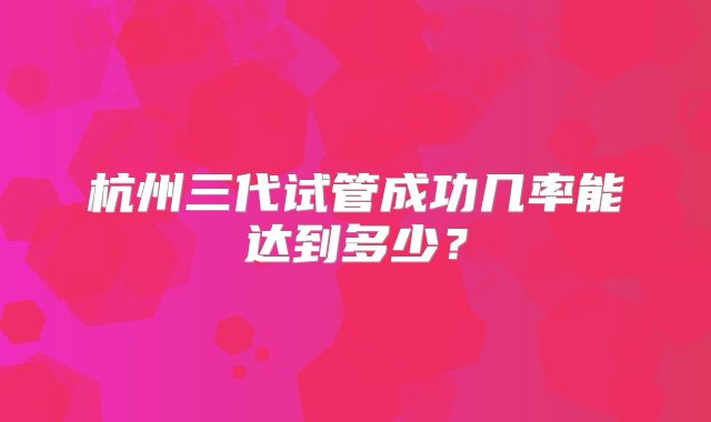 杭州三代试管成功几率能达到多少?