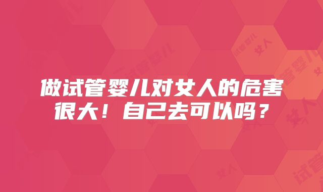 做试管婴儿对女人的危害很大！自己去可以吗？