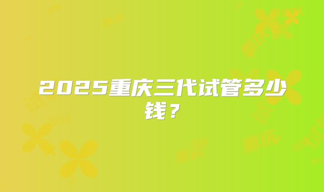 2025重庆三代试管多少钱?