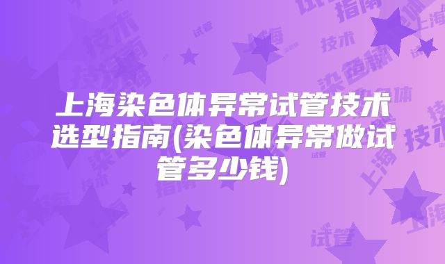 上海染色体异常试管技术选型指南(染色体异常做试管多少钱)