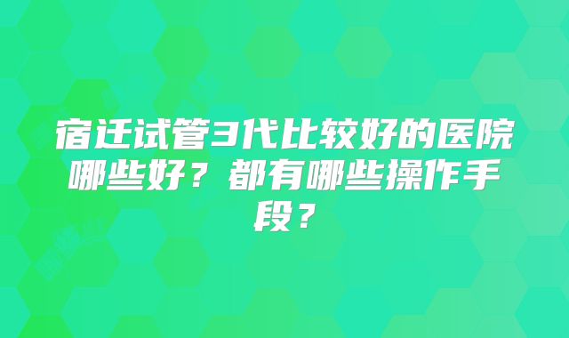 宿迁试管3代比较好的医院哪些好？都有哪些操作手段？