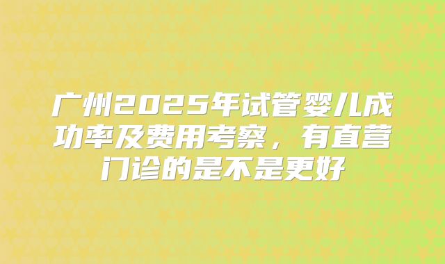 广州2025年试管婴儿成功率及费用考察，有直营门诊的是不是更好
