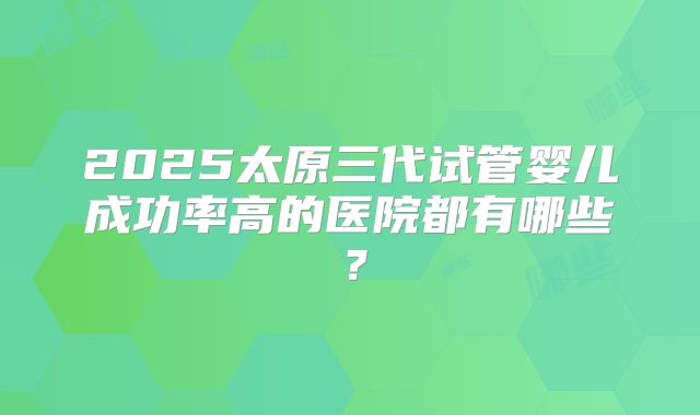 2025太原三代试管婴儿成功率高的医院都有哪些？