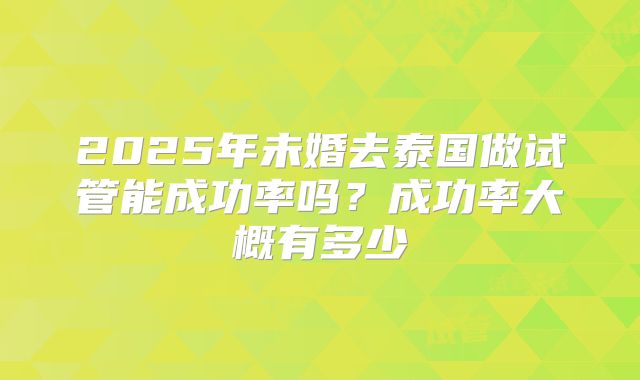 2025年未婚去泰国做试管能成功率吗?成功率大概有多少