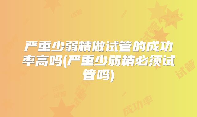 严重少弱精做试管的成功率高吗(严重少弱精必须试管吗)