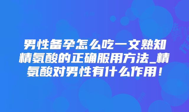 男性备孕怎么吃一文熟知精氨酸的正确服用方法_精氨酸对男性有什么作用！