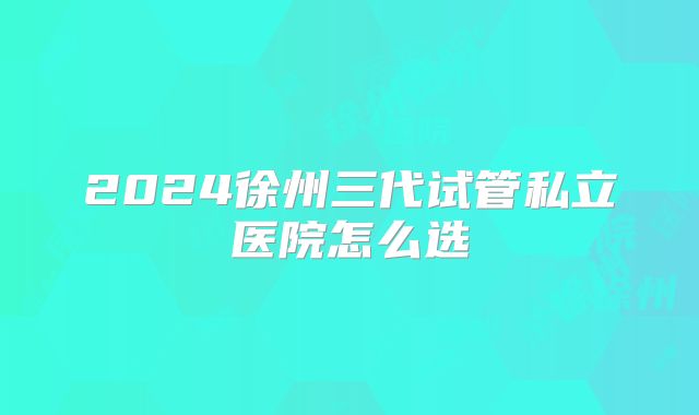 2024徐州三代试管私立医院怎么选