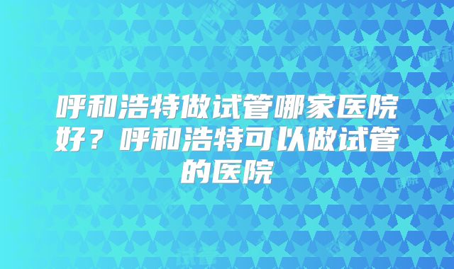 呼和浩特做试管哪家医院好？呼和浩特可以做试管的医院