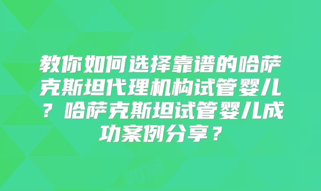 教你如何选择靠谱的哈萨克斯坦代理机构试管婴儿?哈萨克斯坦试管婴儿成功案例分享?