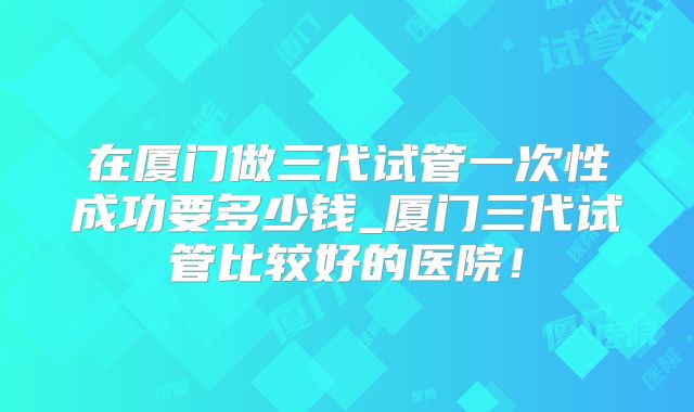 在厦门做三代试管一次性成功要多少钱_厦门三代试管比较好的医院!
