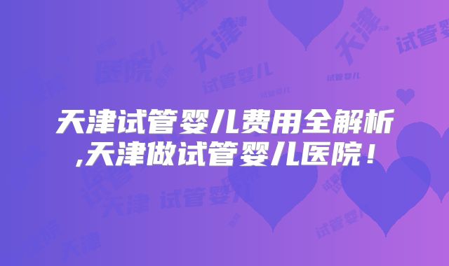 天津试管婴儿费用全解析,天津做试管婴儿医院！