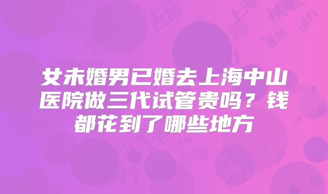 女未婚男已婚去上海中山医院做三代试管贵吗？钱都花到了哪些地方