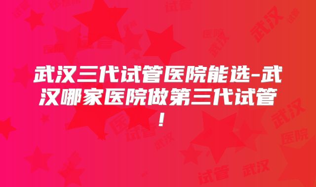 武汉三代试管医院能选-武汉哪家医院做第三代试管！