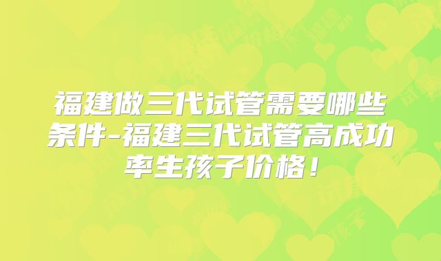 福建做三代试管需要哪些条件-福建三代试管高成功率生孩子价格！
