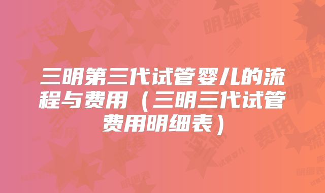 三明第三代试管婴儿的流程与费用（三明三代试管费用明细表）