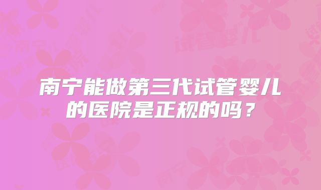 南宁能做第三代试管婴儿的医院是正规的吗?