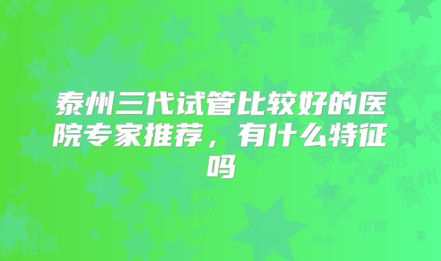 泰州三代试管比较好的医院专家推荐，有什么特征吗