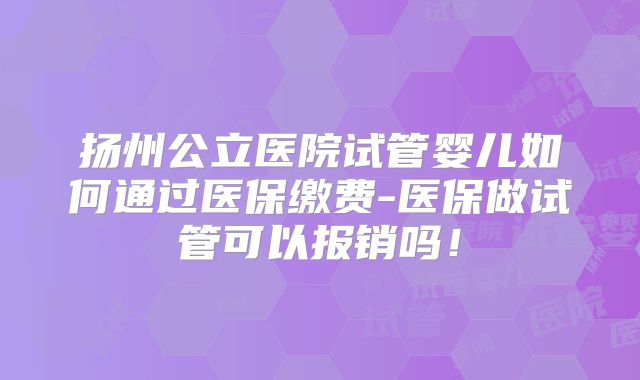 扬州公立医院试管婴儿如何通过医保缴费-医保做试管可以报销吗!