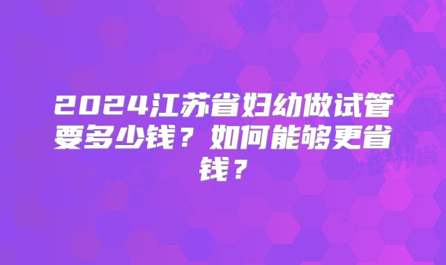 2024江苏省妇幼做试管要多少钱?如何能够更省钱?