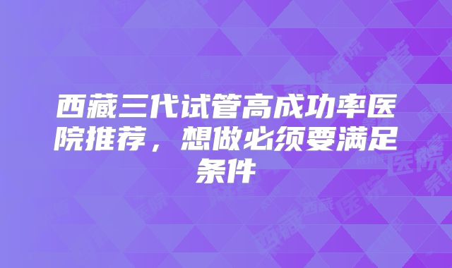 西藏三代试管高成功率医院推荐，想做必须要满足条件