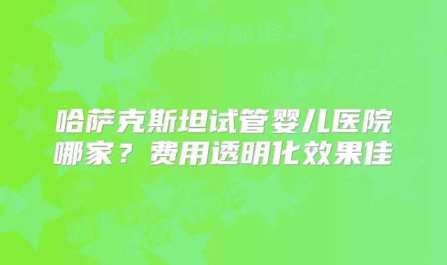 哈萨克斯坦试管婴儿医院哪家？费用透明化效果佳