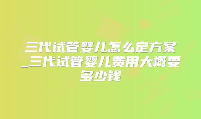 三代试管婴儿怎么定方案_三代试管婴儿费用大概要多少钱