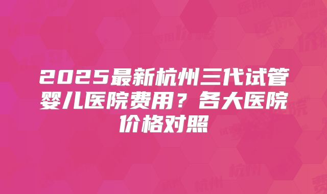 2025最新杭州三代试管婴儿医院费用?各大医院价格对照