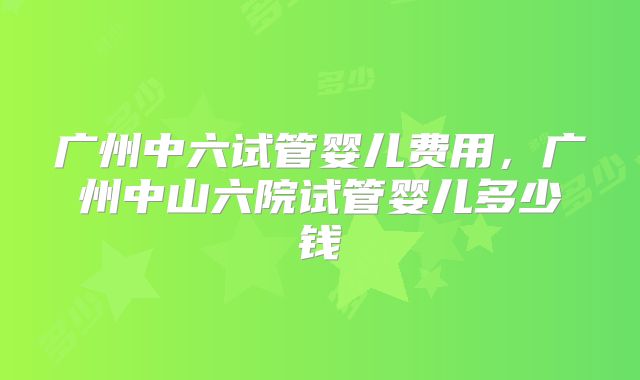 广州中六试管婴儿费用，广州中山六院试管婴儿多少钱