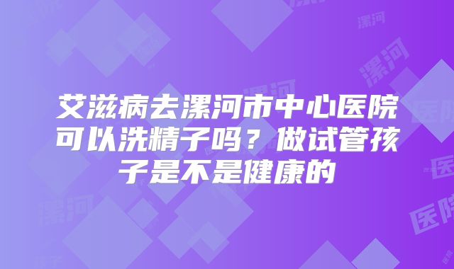 艾滋病去漯河市中心医院可以洗精子吗？做试管孩子是不是健康的