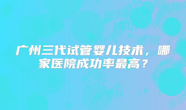 广州三代试管婴儿技术，哪家医院成功率最高？