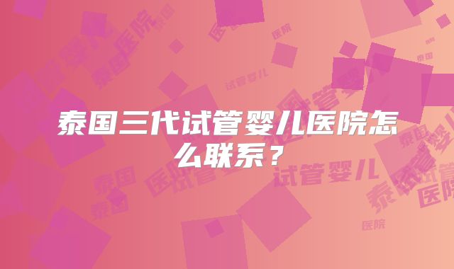 泰国三代试管婴儿医院怎么联系？