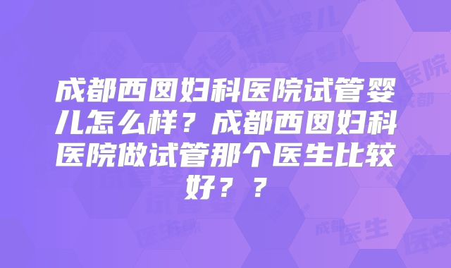 成都西囡妇科医院试管婴儿怎么样？成都西囡妇科医院做试管那个医生比较好？？