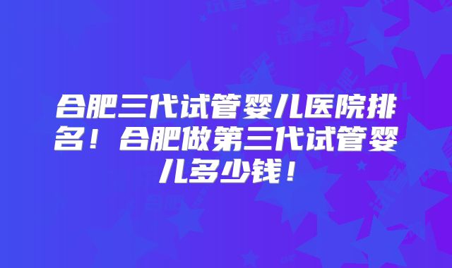合肥三代试管婴儿医院排名！合肥做第三代试管婴儿多少钱！