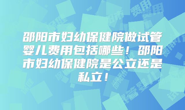 邵阳市妇幼保健院做试管婴儿费用包括哪些！邵阳市妇幼保健院是公立还是私立！