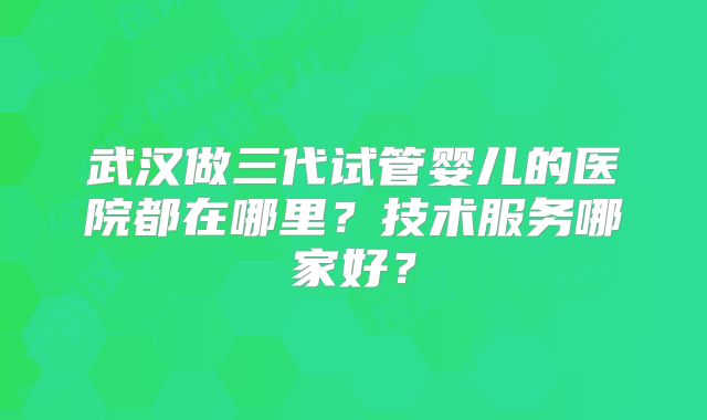 武汉做三代试管婴儿的医院都在哪里？技术服务哪家好？