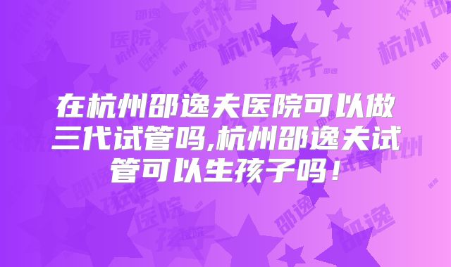 在杭州邵逸夫医院可以做三代试管吗,杭州邵逸夫试管可以生孩子吗！