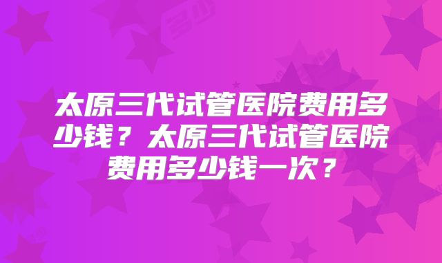 太原三代试管医院费用多少钱?太原三代试管医院费用多少钱一次?