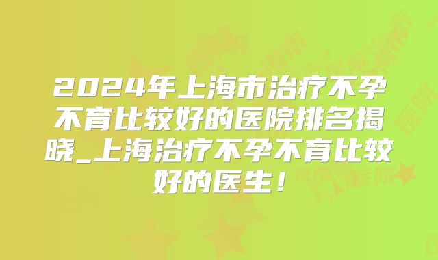 2024年上海市治疗不孕不育比较好的医院排名揭晓_上海治疗不孕不育比较好的医生!