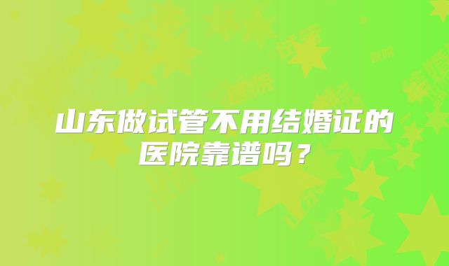 山东做试管不用结婚证的医院靠谱吗?