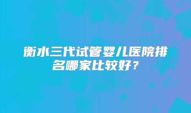 衡水三代试管婴儿医院排名哪家比较好？