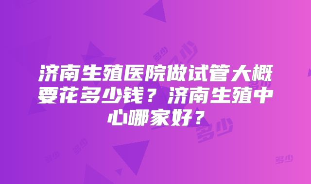 济南生殖医院做试管大概要花多少钱?济南生殖中心哪家好?