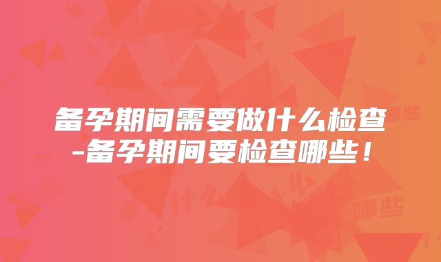 备孕期间需要做什么检查-备孕期间要检查哪些!