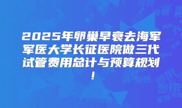 2025年卵巢早衰去海军军医大学长征医院做三代试管费用总计与预算规划！