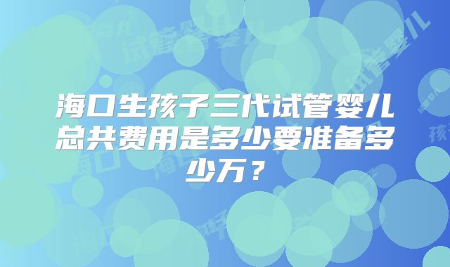 海口生孩子三代试管婴儿总共费用是多少要准备多少万？