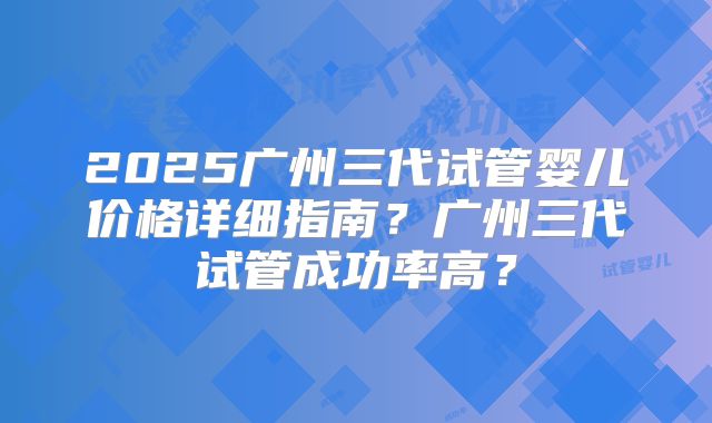 2025广州三代试管婴儿价格详细指南?广州三代试管成功率高?